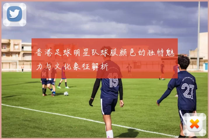 香港足球明星队球服颜色的独特魅力与文化象征解析