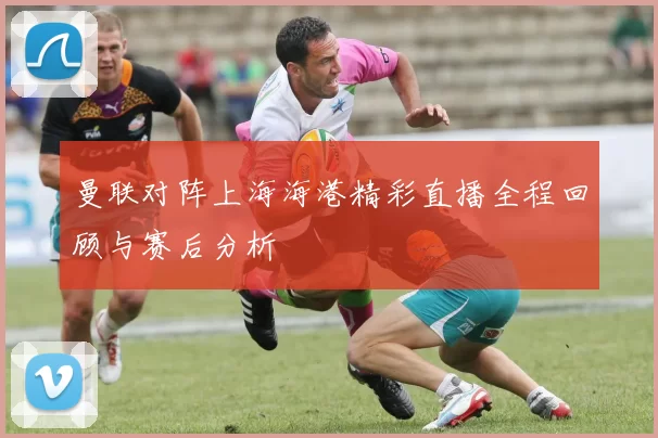 曼联对阵上海海港精彩直播全程回顾与赛后分析