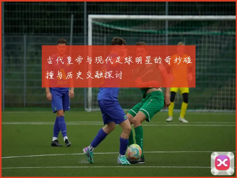 古代皇帝与现代足球明星的奇妙碰撞与历史交融探讨
