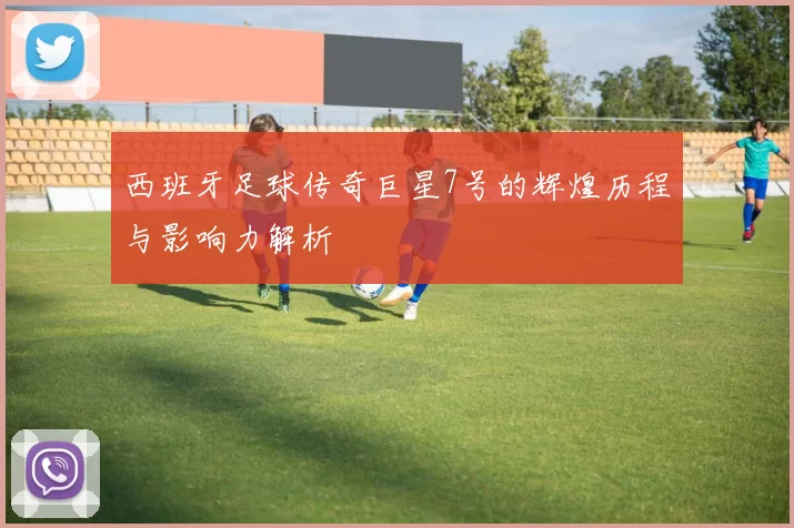 西班牙足球传奇巨星7号的辉煌历程与影响力解析