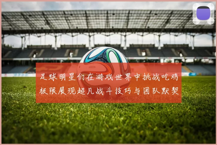 足球明星们在游戏世界中挑战吃鸡极限展现超凡战斗技巧与团队默契