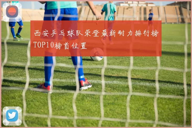 西安乒乓球队荣登最新耐力排行榜TOP10榜首位置