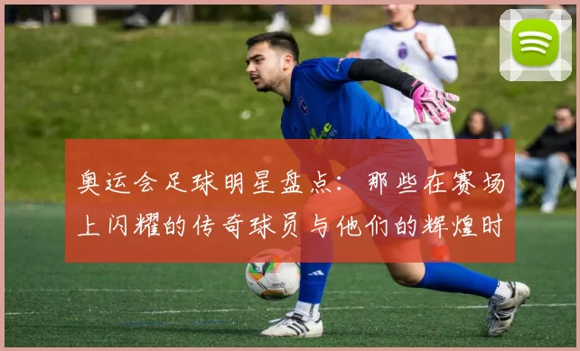 奥运会足球明星盘点：那些在赛场上闪耀的传奇球员与他们的辉煌时刻