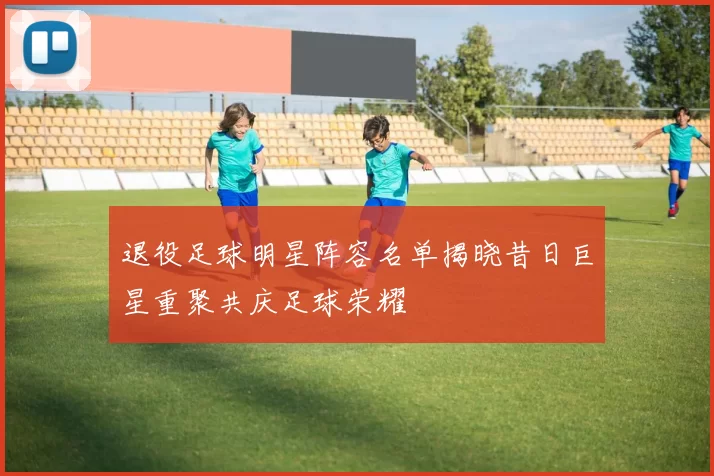 退役足球明星阵容名单揭晓昔日巨星重聚共庆足球荣耀
