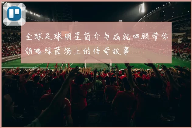 全球足球明星简介与成就回顾带你领略绿茵场上的传奇故事