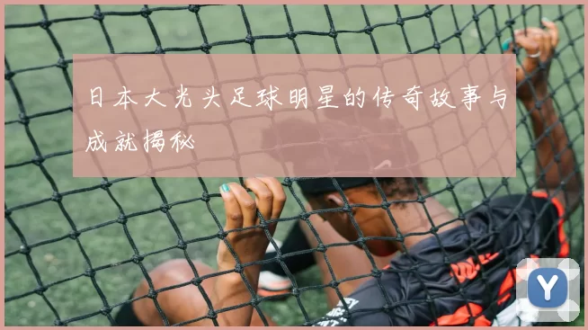 日本大光头足球明星的传奇故事与成就揭秘