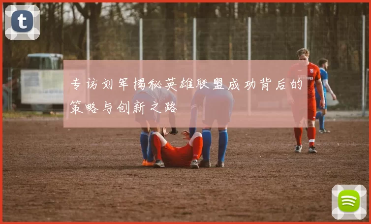 专访刘军揭秘英雄联盟成功背后的策略与创新之路