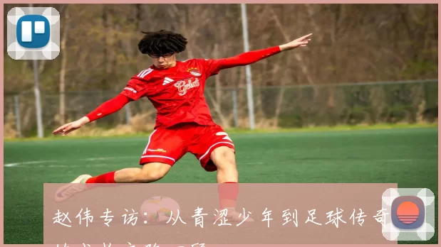 赵伟专访：从青涩少年到足球传奇的成长之路回顾