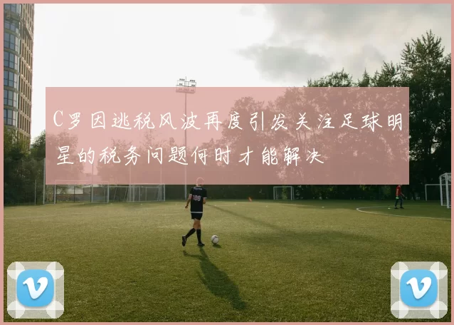 C罗因逃税风波再度引发关注足球明星的税务问题何时才能解决