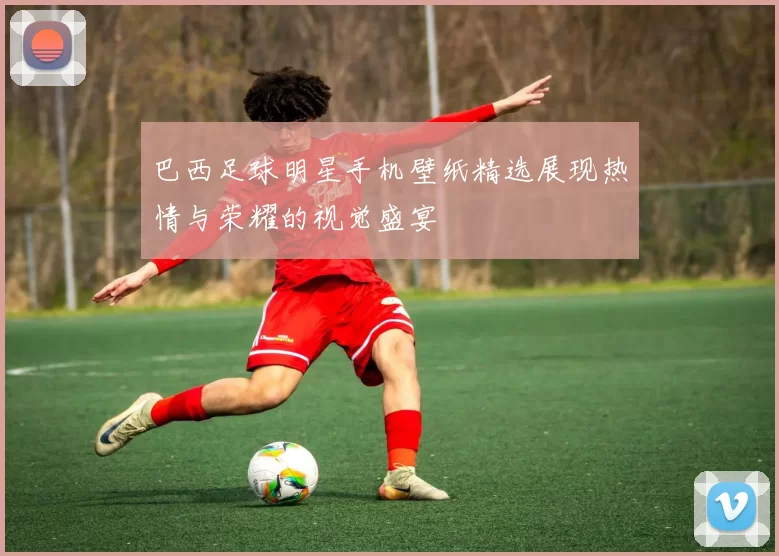 巴西足球明星手机壁纸精选展现热情与荣耀的视觉盛宴