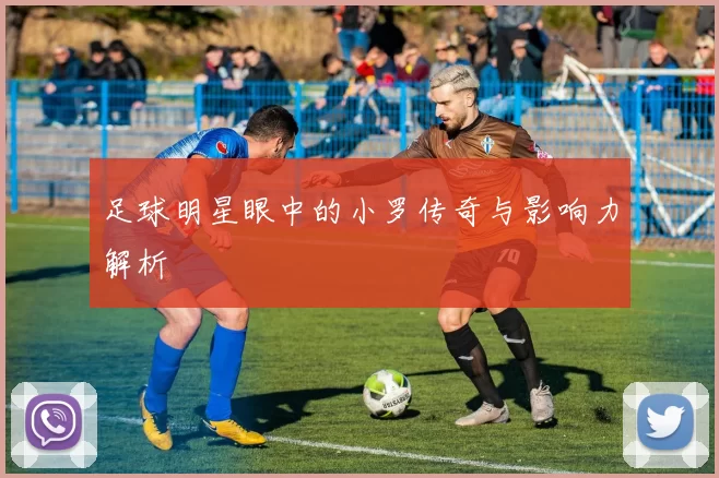 足球明星眼中的小罗传奇与影响力解析