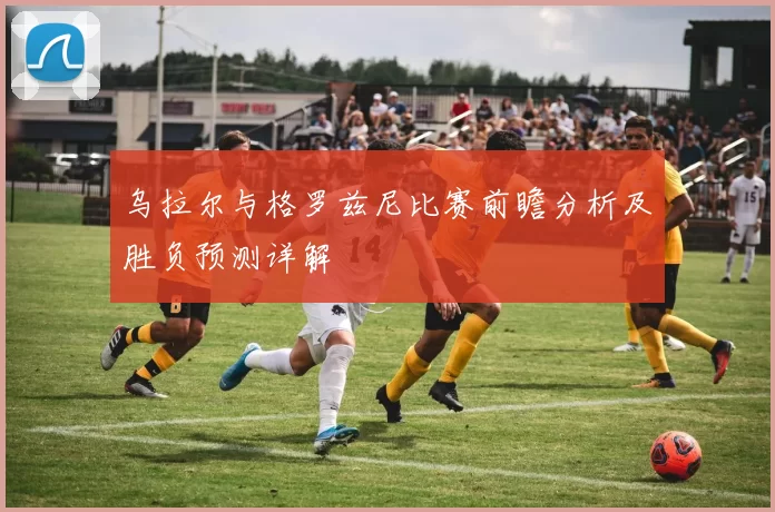 乌拉尔与格罗兹尼比赛前瞻分析及胜负预测详解