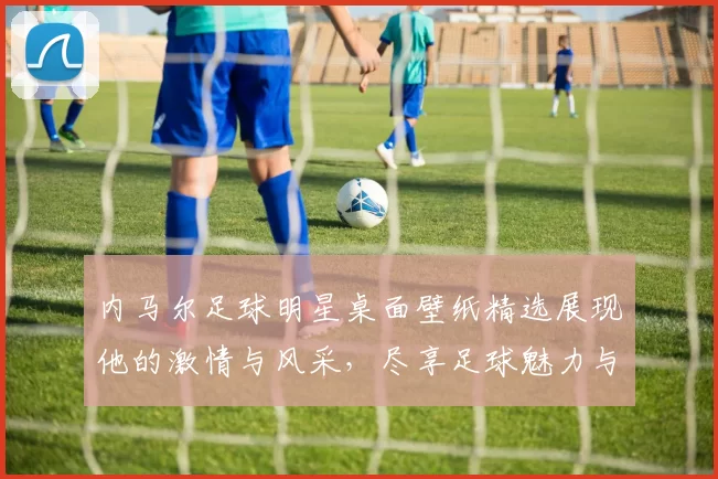 内马尔足球明星桌面壁纸精选展现他的激情与风采，尽享足球魅力与视觉盛宴