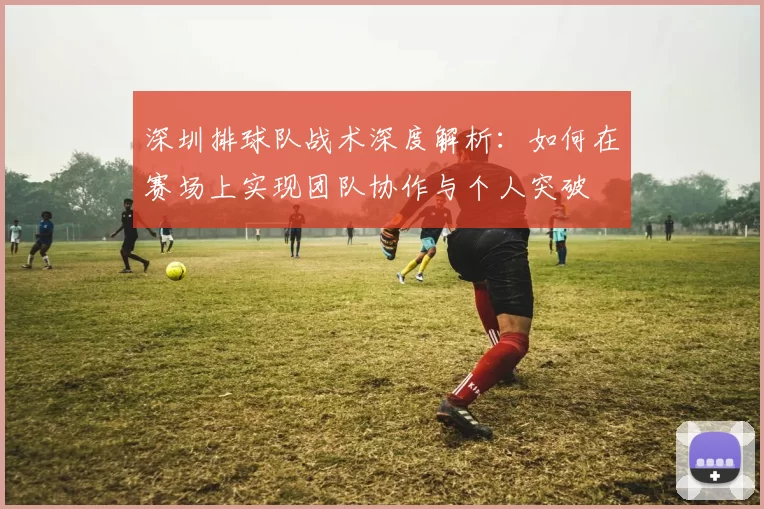 深圳排球队战术深度解析：如何在赛场上实现团队协作与个人突破