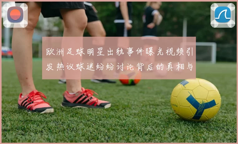 欧洲足球明星出轨事件曝光视频引发热议球迷纷纷讨论背后的真相与影响