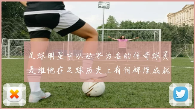足球明星中以达字为名的传奇球员是谁他在足球历史上有何辉煌成就