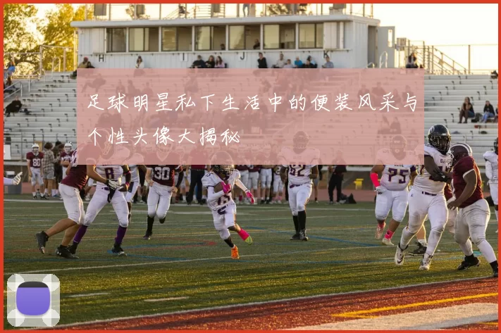 足球明星私下生活中的便装风采与个性头像大揭秘