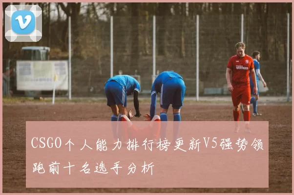 CSGO个人能力排行榜更新V5强势领跑前十名选手分析