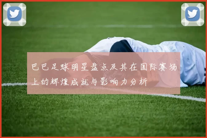巴巴足球明星盘点及其在国际赛场上的辉煌成就与影响力分析