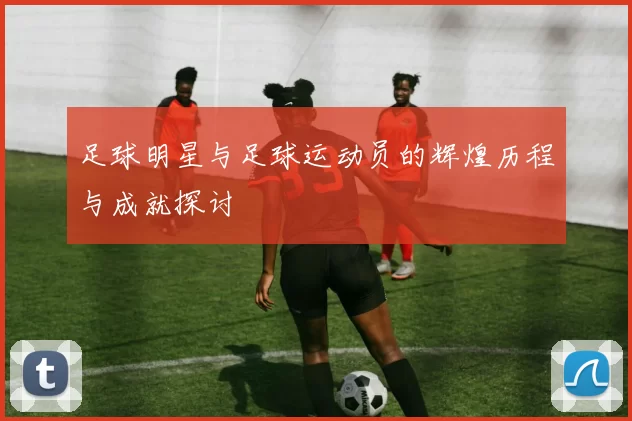 足球明星与足球运动员的辉煌历程与成就探讨