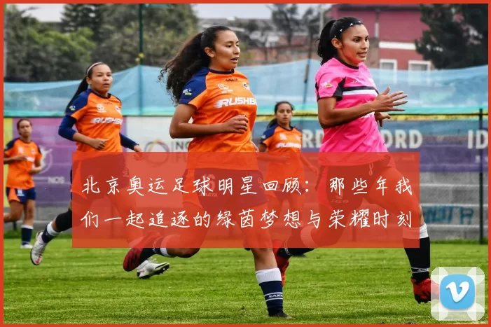 北京奥运足球明星回顾：那些年我们一起追逐的绿茵梦想与荣耀时刻