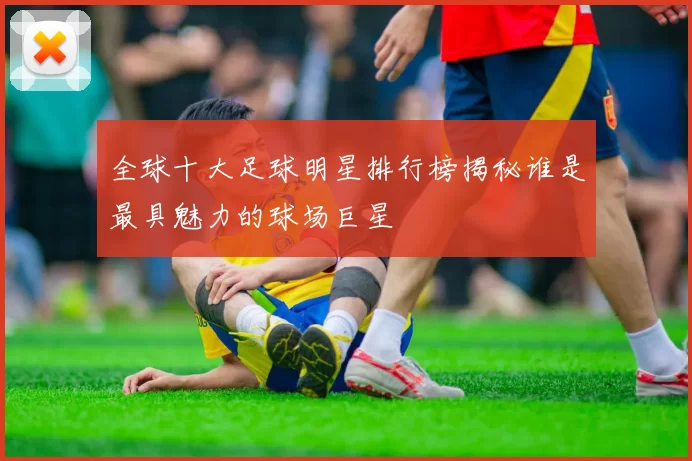 全球十大足球明星排行榜揭秘谁是最具魅力的球场巨星