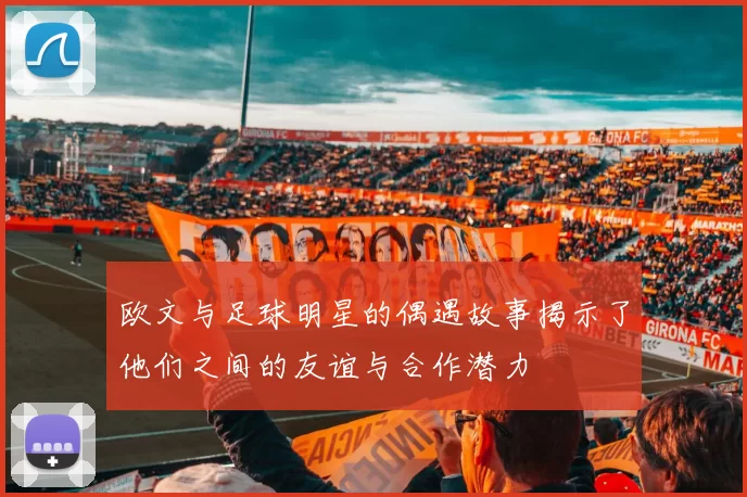 欧文与足球明星的偶遇故事揭示了他们之间的友谊与合作潜力