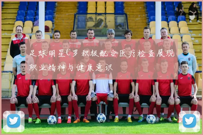 足球明星C罗积极配合医疗检查展现职业精神与健康意识