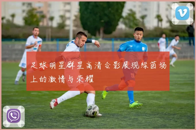 足球明星群星高清合影展现绿茵场上的激情与荣耀