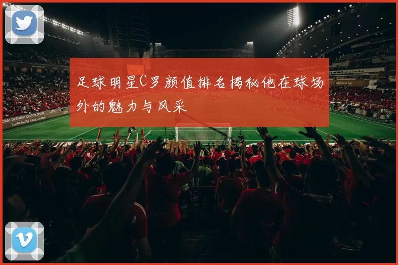 足球明星C罗颜值排名揭秘他在球场外的魅力与风采