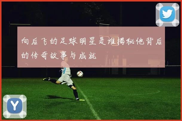 向后飞的足球明星是谁揭秘他背后的传奇故事与成就