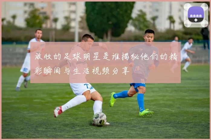 放牧的足球明星是谁揭秘他们的精彩瞬间与生活视频分享