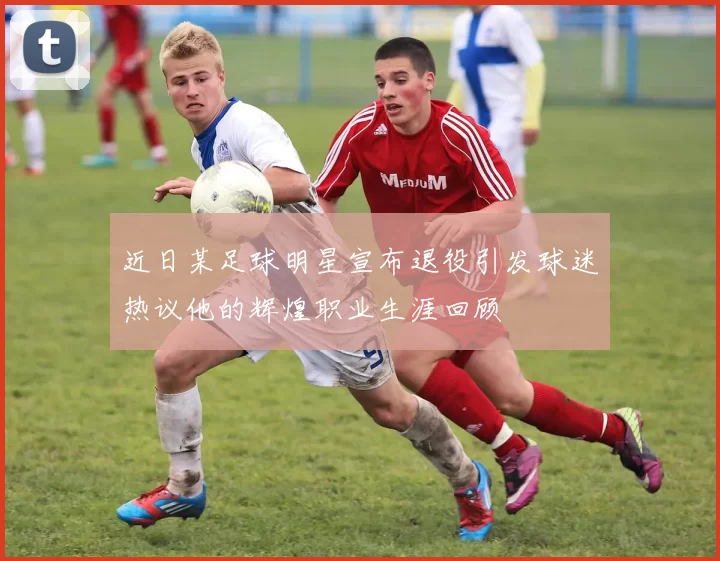 近日某足球明星宣布退役引发球迷热议他的辉煌职业生涯回顾