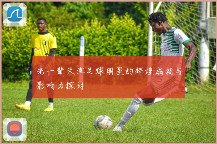 老一辈天津足球明星的辉煌成就与影响力探讨