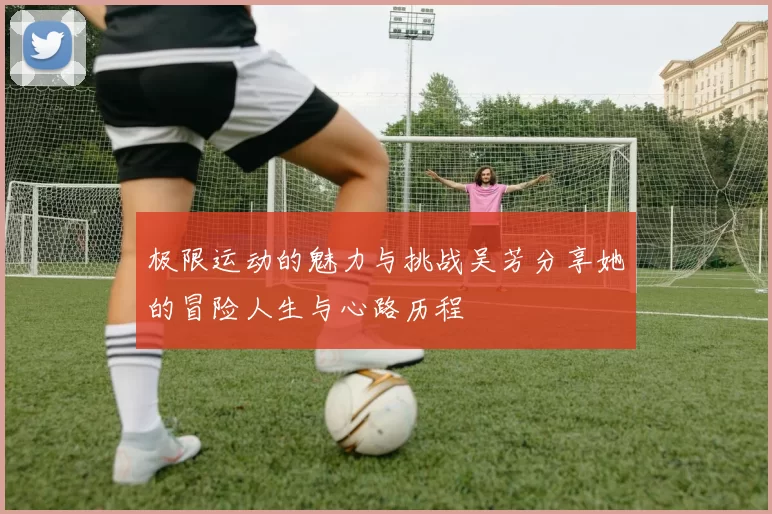 极限运动的魅力与挑战吴芳分享她的冒险人生与心路历程