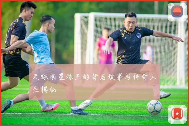 足球明星称王的背后故事与传奇人生揭秘