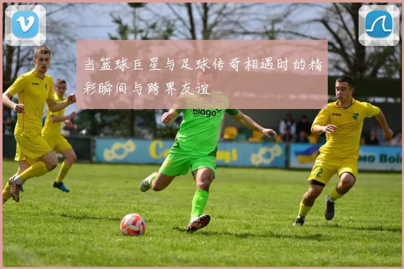 当篮球巨星与足球传奇相遇时的精彩瞬间与跨界友谊