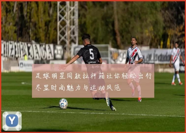 足球明星同款拉杆箱让你轻松出行尽显时尚魅力与运动风范