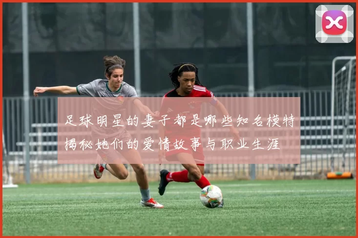 足球明星的妻子都是哪些知名模特揭秘她们的爱情故事与职业生涯