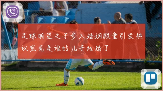 足球明星之子步入婚姻殿堂引发热议究竟是谁的儿子结婚了