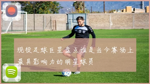 现役足球巨星盘点谁是当今赛场上最具影响力的明星球员