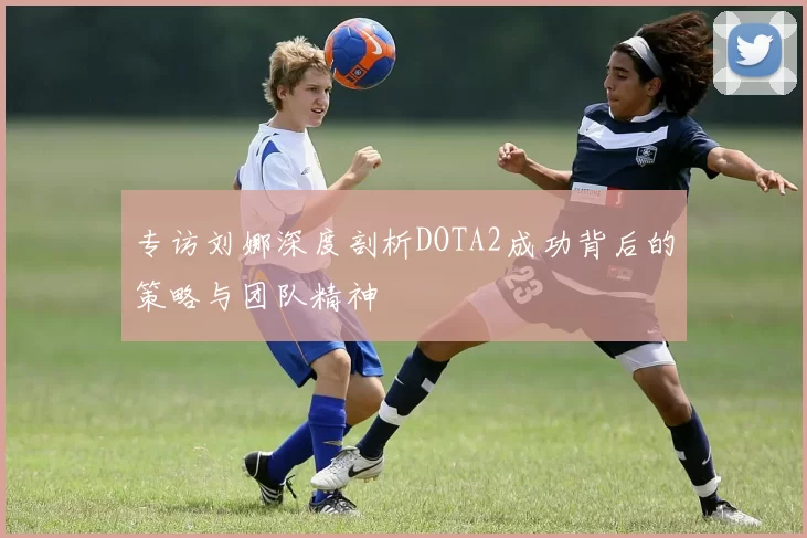 专访刘娜深度剖析DOTA2成功背后的策略与团队精神
