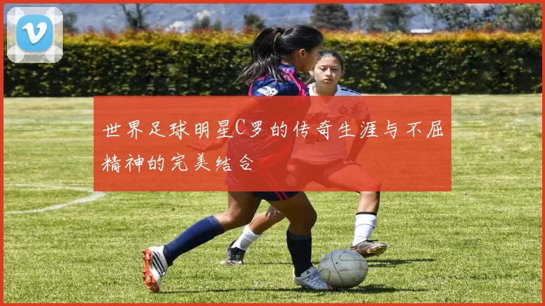 世界足球明星C罗的传奇生涯与不屈精神的完美结合