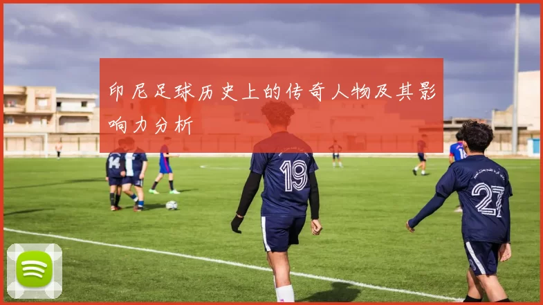 印尼足球历史上的传奇人物及其影响力分析