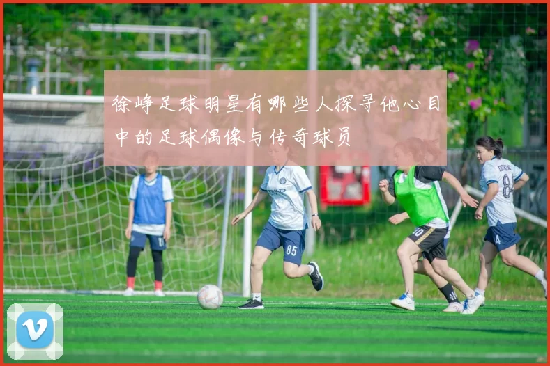 徐峥足球明星有哪些人探寻他心目中的足球偶像与传奇球员