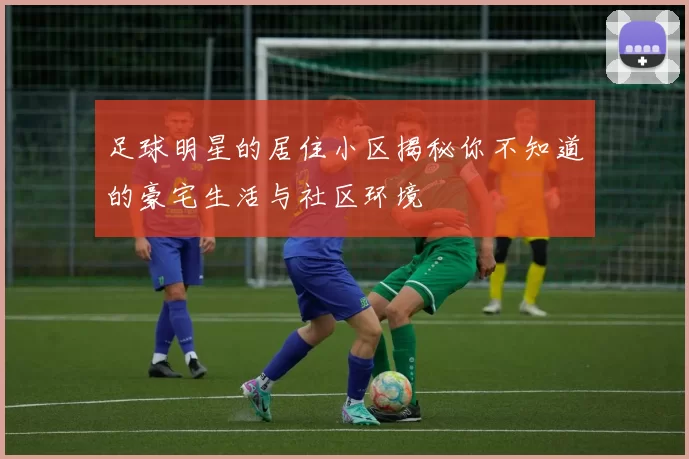 足球明星的居住小区揭秘你不知道的豪宅生活与社区环境