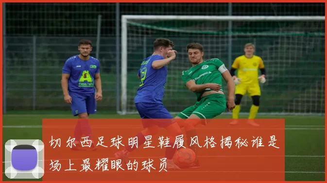 切尔西足球明星鞋履风格揭秘谁是场上最耀眼的球员