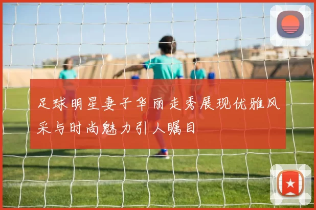 足球明星妻子华丽走秀展现优雅风采与时尚魅力引人瞩目