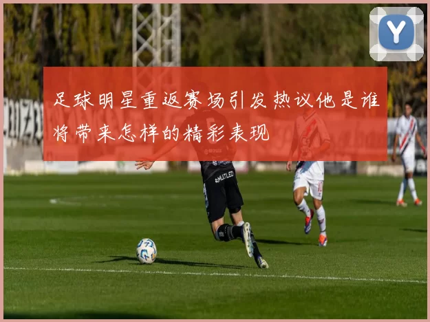 足球明星重返赛场引发热议他是谁将带来怎样的精彩表现