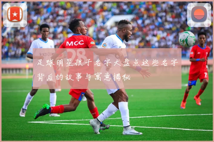 足球明星孩子名字大盘点这些名字背后的故事与寓意揭秘